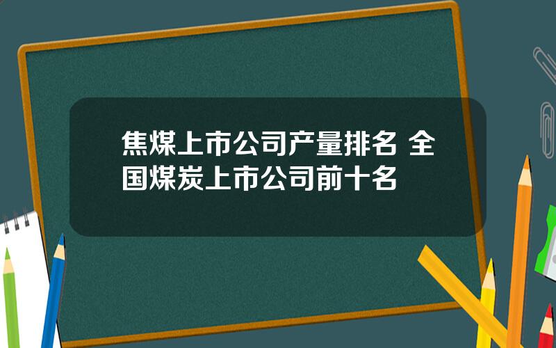 焦煤上市公司产量排名 全国煤炭上市公司前十名